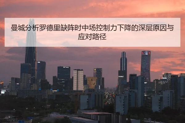 曼城分析罗德里缺阵时中场控制力下降的深层原因与应对路径