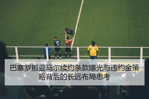 巴塞罗那亚马尔续约条款曝光与违约金策略背后的长远布局思考