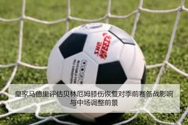 皇家马德里评估贝林厄姆膝伤恢复对季前赛备战影响与中场调整前景