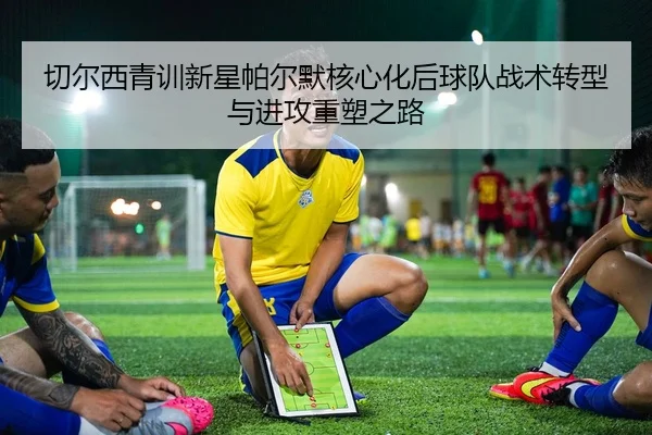 切尔西青训新星帕尔默核心化后球队战术转型与进攻重塑之路