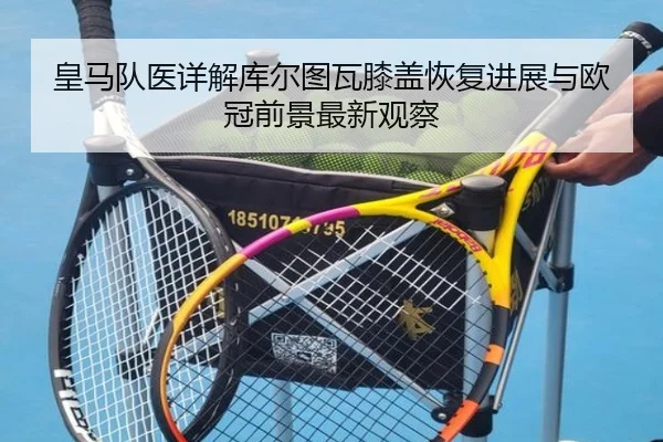 皇马队医详解库尔图瓦膝盖恢复进展与欧冠前景最新观察