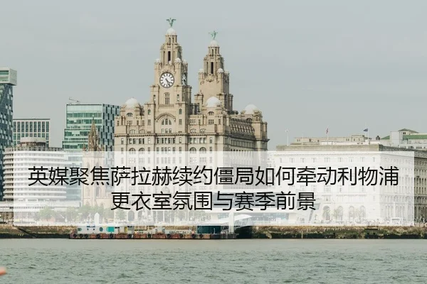 英媒聚焦萨拉赫续约僵局如何牵动利物浦更衣室氛围与赛季前景
